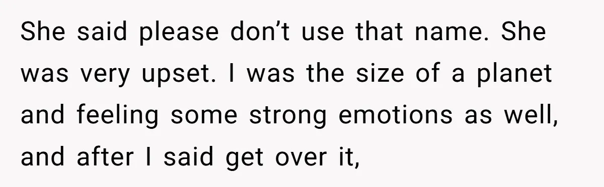She said please don’t use that name. She was very upset. I was the size of a planet and feeling some strong emotions as well, and after I said get...