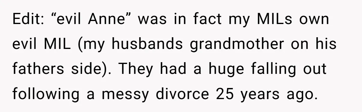 Edit: “evil Anne” was in fact my MILs own evil MIL (my husbands grandmother on his fathers side). They had a huge falling out following a messy divorce 25 years...