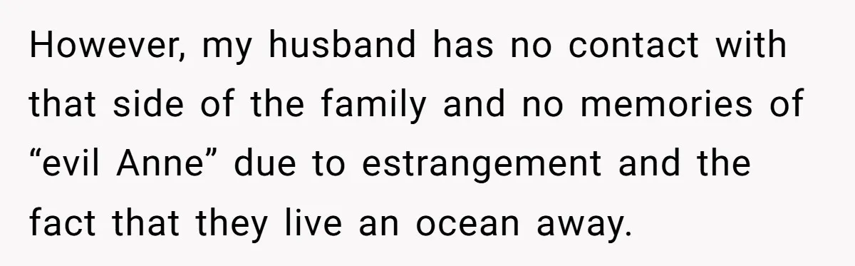 However, my husband has no contact with that side of the family and no memories of “evil Anne” due to estrangement and the fact that they live an ocean away.