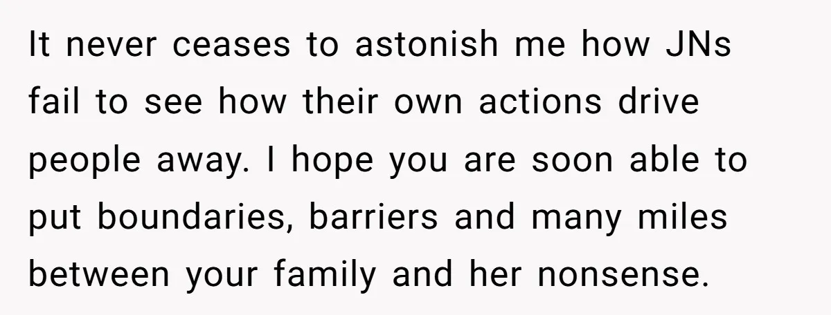 It never ceases to astonish me how JNs fail to see how their own actions drive people away. I hope you are soon able to put boundaries, barriers and many...