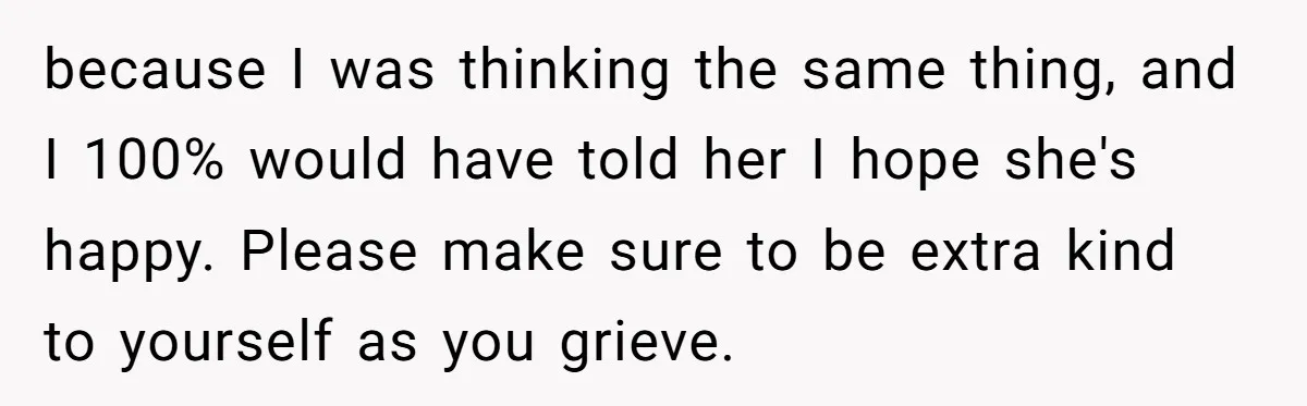 because I was thinking the same thing, and I 100% would have told her I hope she's happy. Please make sure to be extra kind to yourself as you grieve.