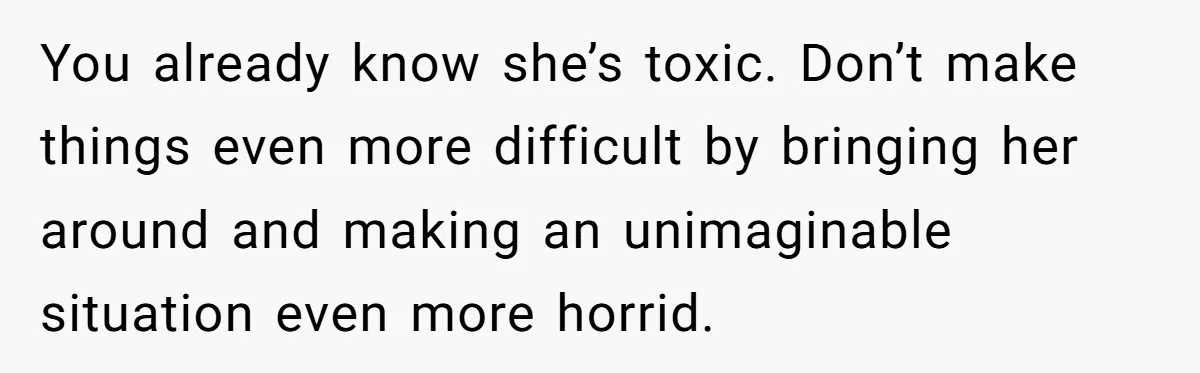 You already know she’s toxic. Don’t make things even more difficult by bringing her around and making an unimaginable situation even more horrid.
