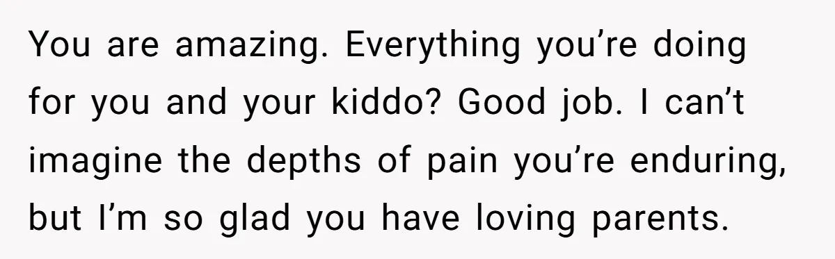 You are amazing. Everything you’re doing for you and your kiddo? Good job. I can’t imagine the depths of pain you’re enduring, but I’m so glad you have loving parents.