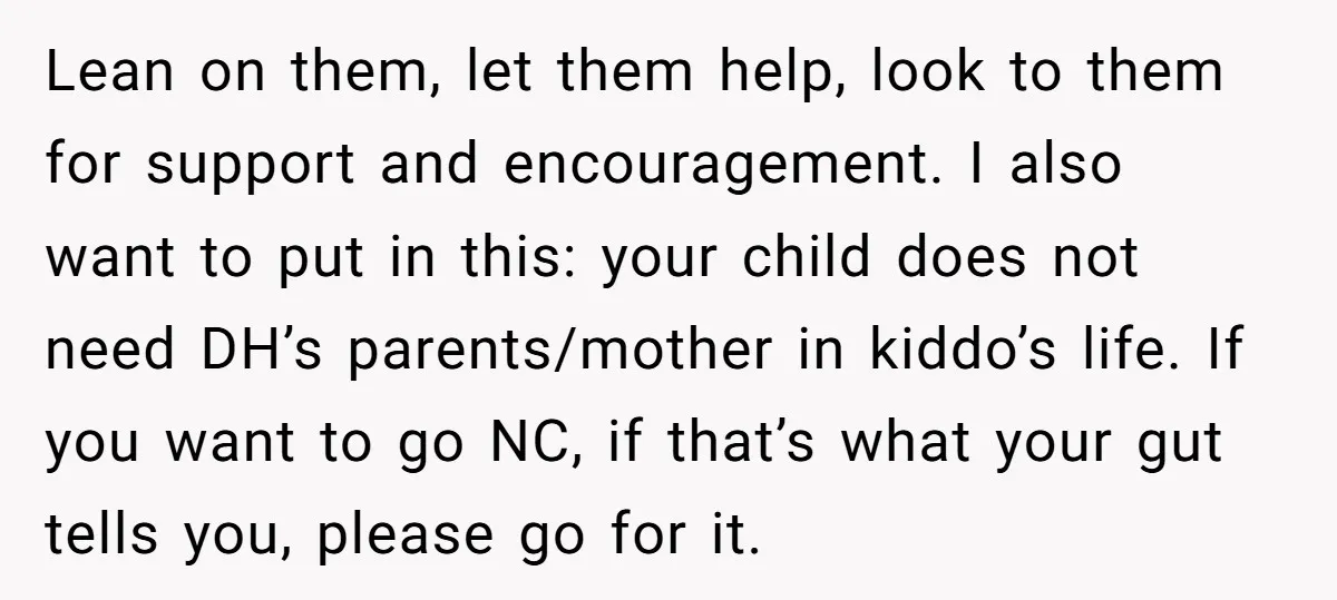 Lean on them, let them help, look to them for support and encouragement. I also want to put in this: your child does not need DH’s parents/mother in kiddo’s life....