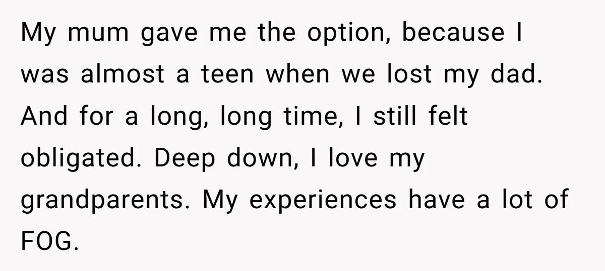 My mum gave me the option, because I was almost a teen when we lost my dad. And for a long, long time, I still felt obligated. Deep down, I...