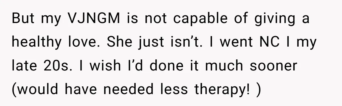 But my VJNGM is not capable of giving a healthy love. She just isn’t. I went NC I my late 20s. I wish I’d done it much sooner (would have...