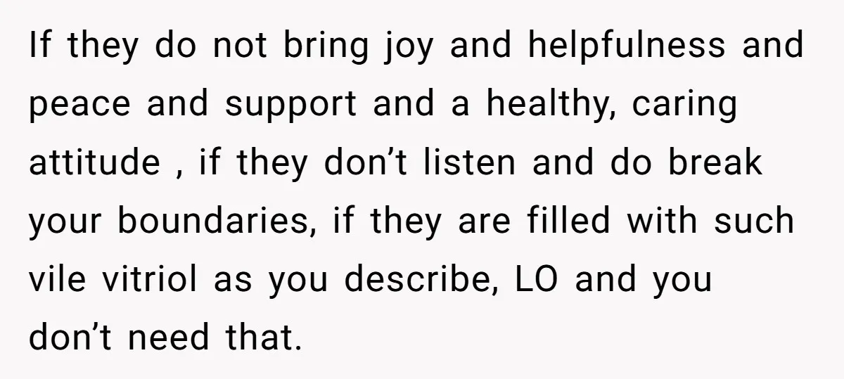 If they do not bring joy and helpfulness and peace and support and a healthy, caring attitude , if they don’t listen and do break your boundaries, if they are...