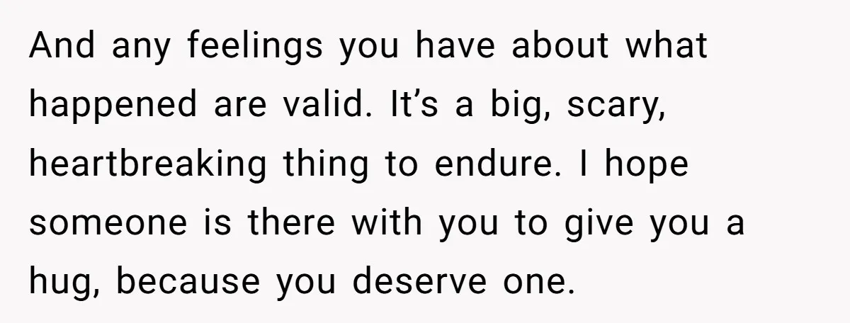 And any feelings you have about what happened are valid. It’s a big, scary, heartbreaking thing to endure. I hope someone is there with you to give you a hug,...