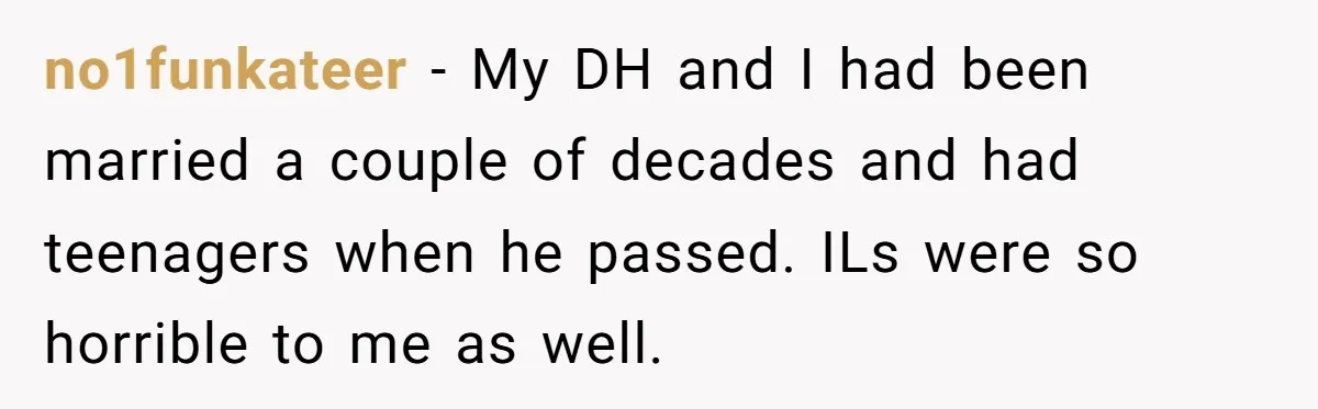 no1funkateer − My DH and I had been married a couple of decades and had teenagers when he passed. ILs were so horrible to me as well.
