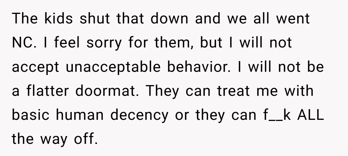 The kids shut that down and we all went NC. I feel sorry for them, but I will not accept unacceptable behavior. I will not be a flatter doormat. They...
