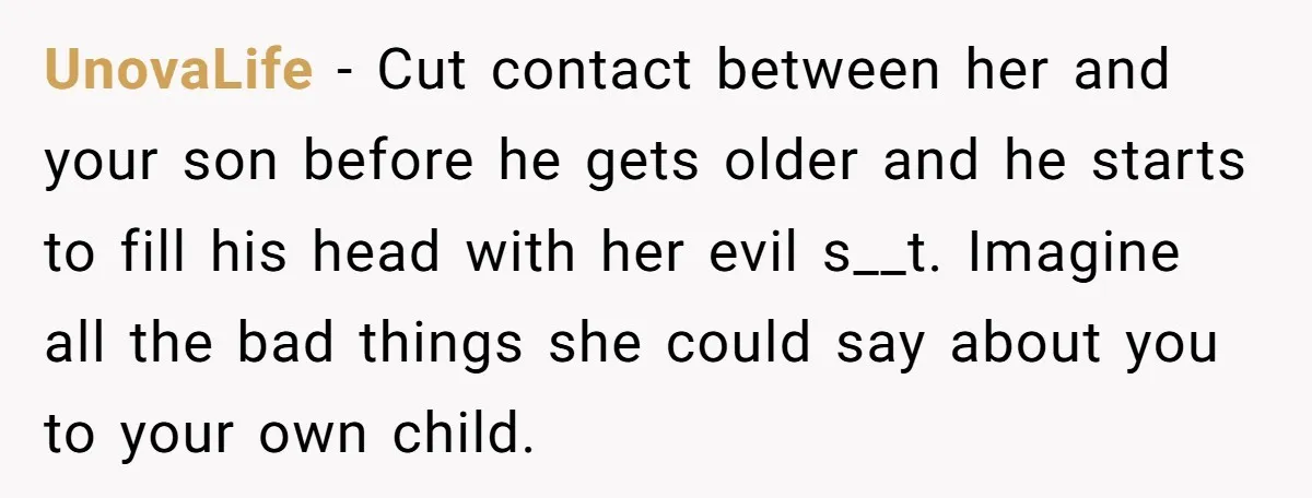UnovaLife − Cut contact between her and your son before he gets older and he starts to fill his head with her evil s__t. Imagine all the bad things she...