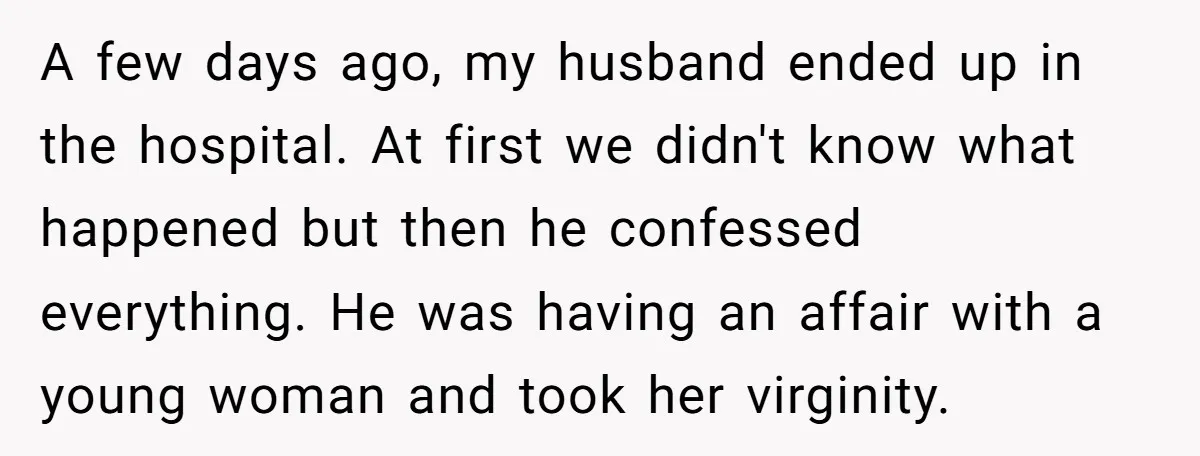 A few days ago, my husband ended up in the hospital. At first we didn't know what happened but then he confessed everything. He was having an affair with a...