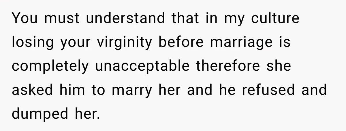 You must understand that in my culture losing your virginity before marriage is completely unacceptable therefore she asked him to marry her and he refused and dumped her.