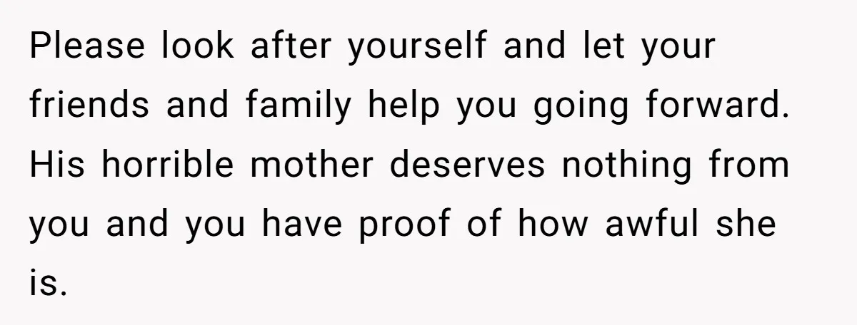 Please look after yourself and let your friends and family help you going forward. His horrible mother deserves nothing from you and you have proof of how awful she is.