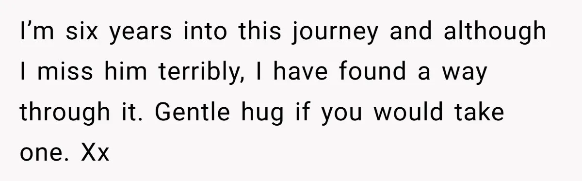 I’m six years into this journey and although I miss him terribly, I have found a way through it. Gentle hug if you would take one. Xx