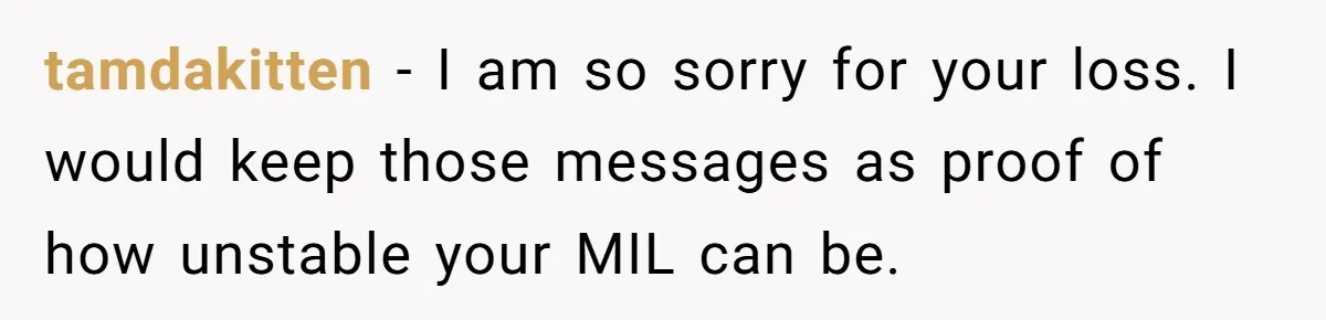 tamdakitten − I am so sorry for your loss. I would keep those messages as proof of how unstable your MIL can be.