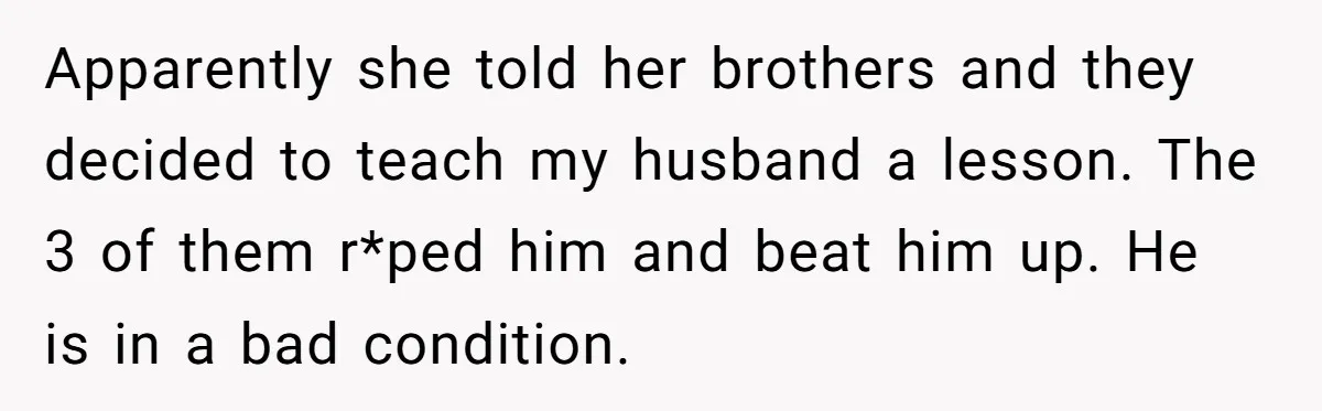 Apparently she told her brothers and they decided to teach my husband a lesson. The 3 of them r*ped him and beat him up. He is in a bad condition.
