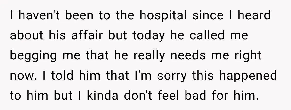 I haven't been to the hospital since I heard about his affair but today he called me begging me that he really needs me right now. I told him that...