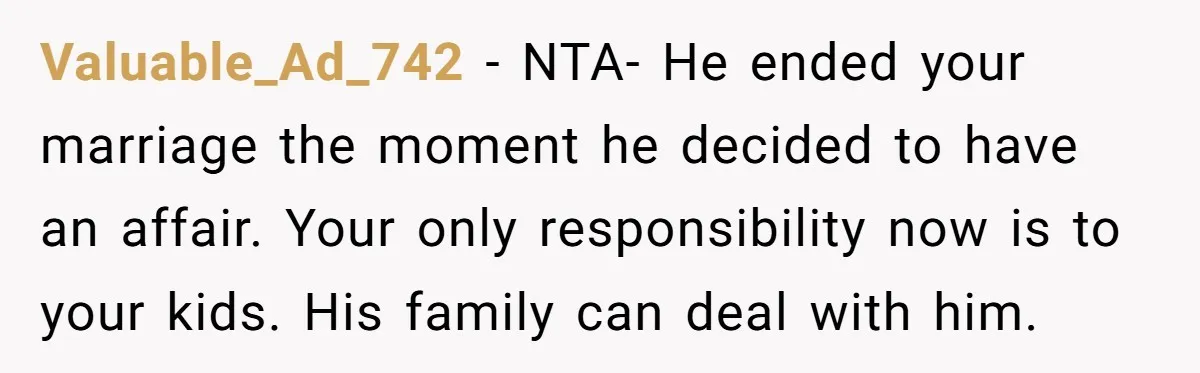 Valuable_Ad_742 − NTA- He ended your marriage the moment he decided to have an affair. Your only responsibility now is to your kids. His family can deal with him.