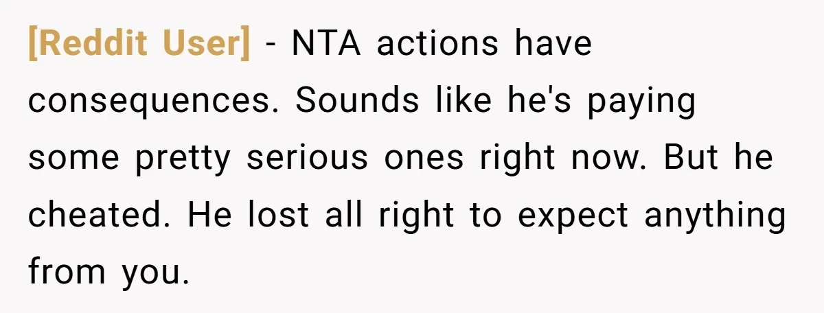 [Reddit User] − NTA actions have consequences. Sounds like he's paying some pretty serious ones right now. But he cheated. He lost all right to expect anything from you.