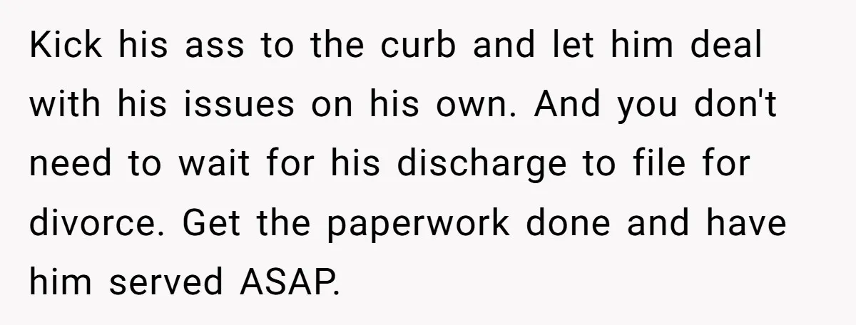 Kick his ass to the curb and let him deal with his issues on his own. And you don't need to wait for his discharge to file for divorce. Get...