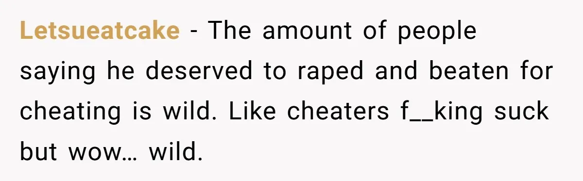 Letsueatcake − The amount of people saying he deserved to raped and beaten for cheating is wild. Like cheaters f__king suck but wow… wild.