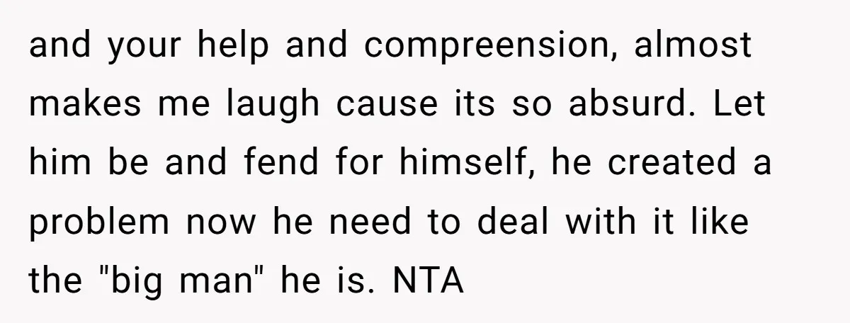 and your help and compreension, almost makes me laugh cause its so absurd. Let him be and fend for himself, he created a problem now he need to deal with...