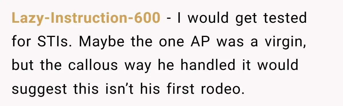 Lazy-Instruction-600 − I would get tested for STIs. Maybe the one AP was a virgin, but the callous way he handled it would suggest this isn’t his first rodeo.