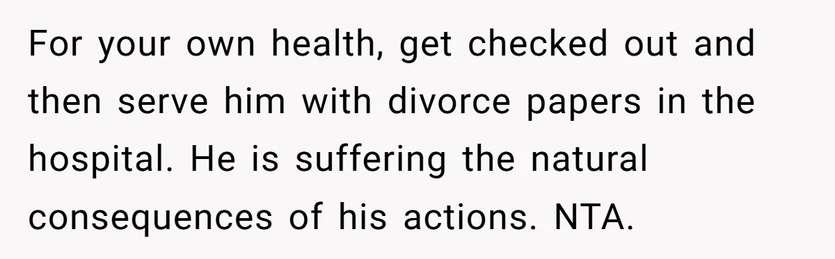 For your own health, get checked out and then serve him with divorce papers in the hospital. He is suffering the natural consequences of his actions. NTA.