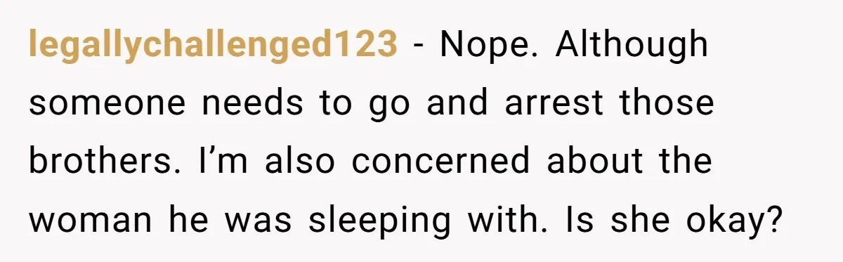 legallychallenged123 − Nope. Although someone needs to go and arrest those brothers. I’m also concerned about the woman he was sleeping with. Is she okay?