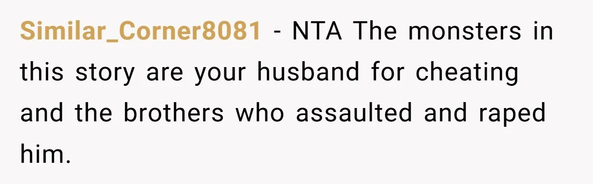 Similar_Corner8081 − NTA The monsters in this story are your husband for cheating and the brothers who assaulted and raped him.