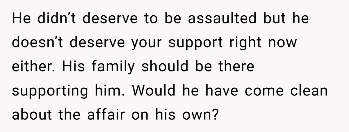 He didn’t deserve to be assaulted but he doesn’t deserve your support right now either. His family should be there supporting him. Would he have come clean about the affair...