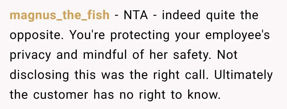 magnus_the_fish − NTA - indeed quite the opposite. You're protecting your employee's privacy and mindful of her safety. Not disclosing this was the right call. Ultimately the customer has no...