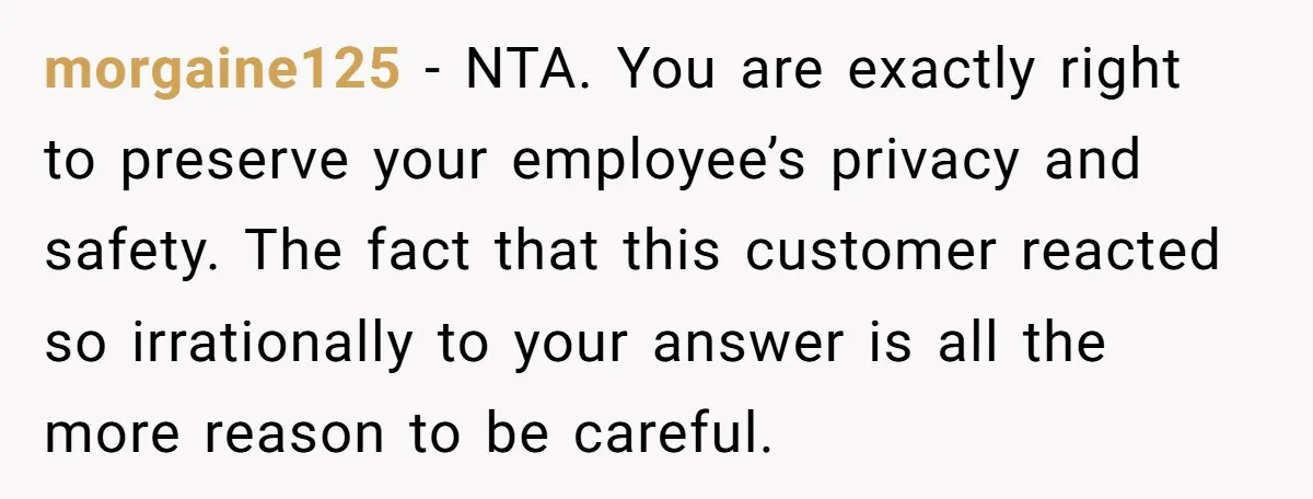 morgaine125 − NTA. You are exactly right to preserve your employee’s privacy and safety. The fact that this customer reacted so irrationally to your answer is all the more reason...