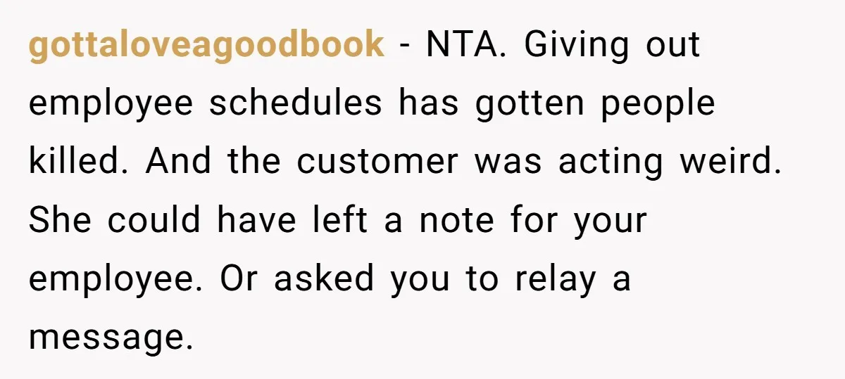 gottaloveagoodbook − NTA. Giving out employee schedules has gotten people killed. And the customer was acting weird. She could have left a note for your employee. Or asked you to...