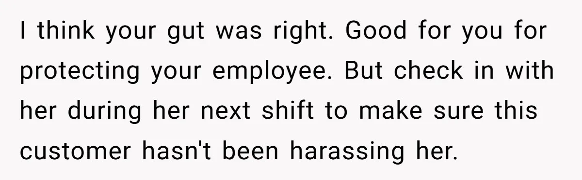 I think your gut was right. Good for you for protecting your employee. But check in with her during her next shift to make sure this customer hasn't been harassing...