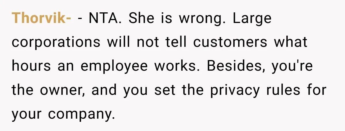 Thorvik- − NTA. She is wrong. Large corporations will not tell customers what hours an employee works. Besides, you're the owner, and you set the privacy rules for your company.