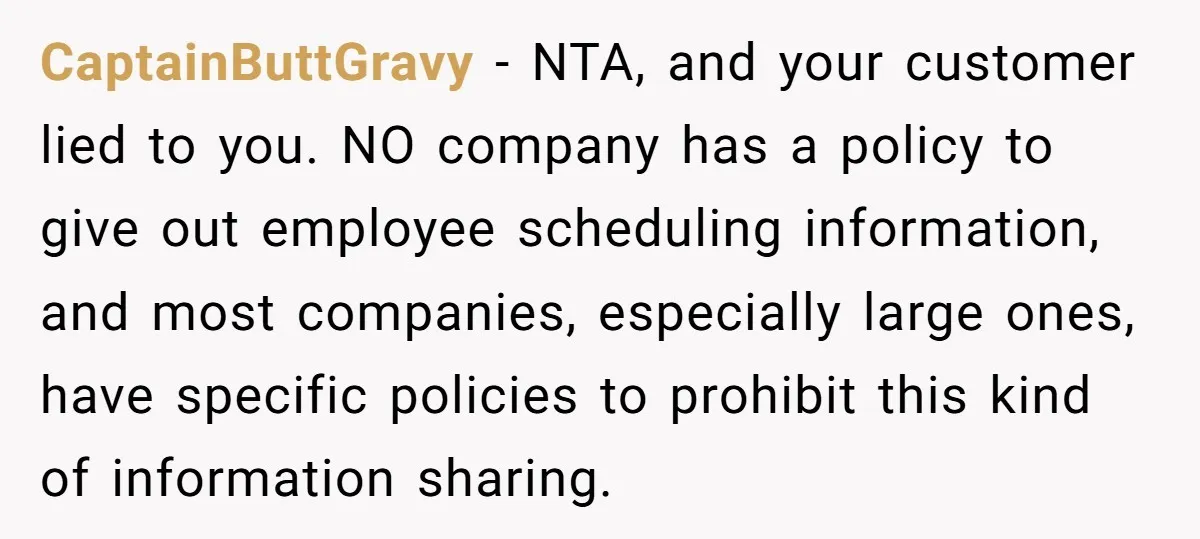 CaptainButtGravy − NTA, and your customer lied to you. NO company has a policy to give out employee scheduling information, and most companies, especially large ones, have specific policies to...