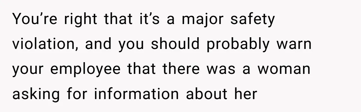 You’re right that it’s a major safety violation, and you should probably warn your employee that there was a woman asking for information about her