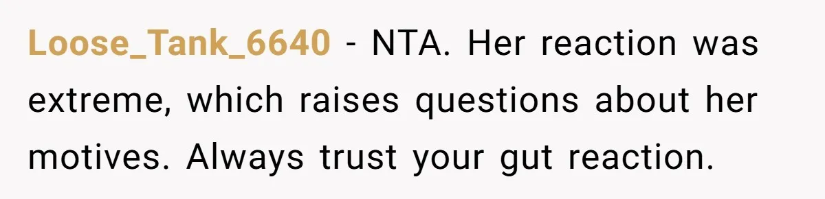 Loose_Tank_6640 − NTA. Her reaction was extreme, which raises questions about her motives. Always trust your gut reaction.