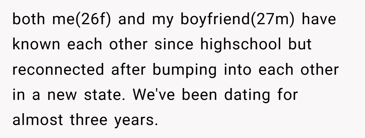 both me(26f) and my boyfriend(27m) have known each other since highschool but reconnected after bumping into each other in a new state. We've been dating for almost three years.
