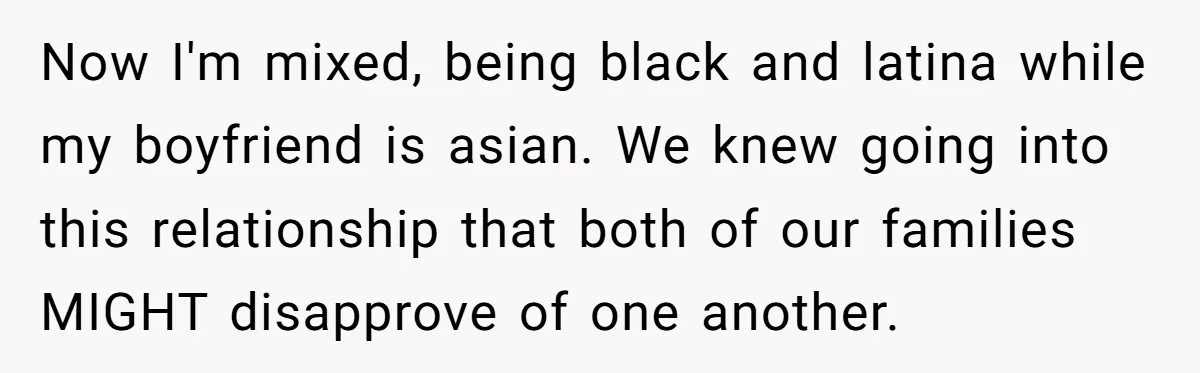 Now I'm mixed, being black and latina while my boyfriend is asian. We knew going into this relationship that both of our families MIGHT disapprove of one another.