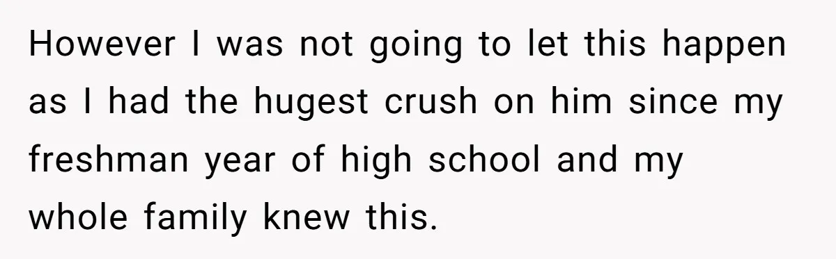 However I was not going to let this happen as I had the hugest crush on him since my freshman year of high school and my whole family knew this.
