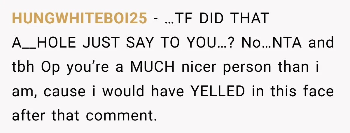 HUNGWHITEBOI25 − …TF DID THAT A__HOLE JUST SAY TO YOU…? No…NTA and tbh Op you’re a MUCH nicer person than i am, cause i would have YELLED in this face...