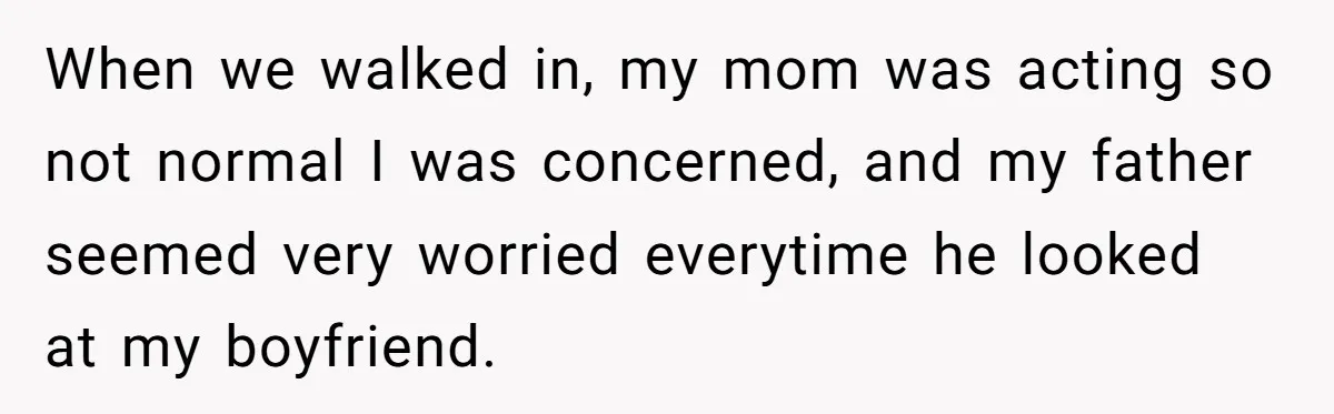 When we walked in, my mom was acting so not normal I was concerned, and my father seemed very worried everytime he looked at my boyfriend.