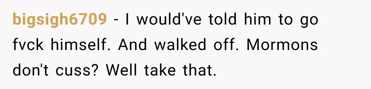 bigsigh6709 − I would've told him to go fvck himself. And walked off. Mormons don't cuss? Well take that.
