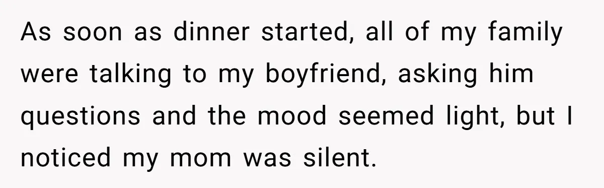 As soon as dinner started, all of my family were talking to my boyfriend, asking him questions and the mood seemed light, but I noticed my mom was silent.