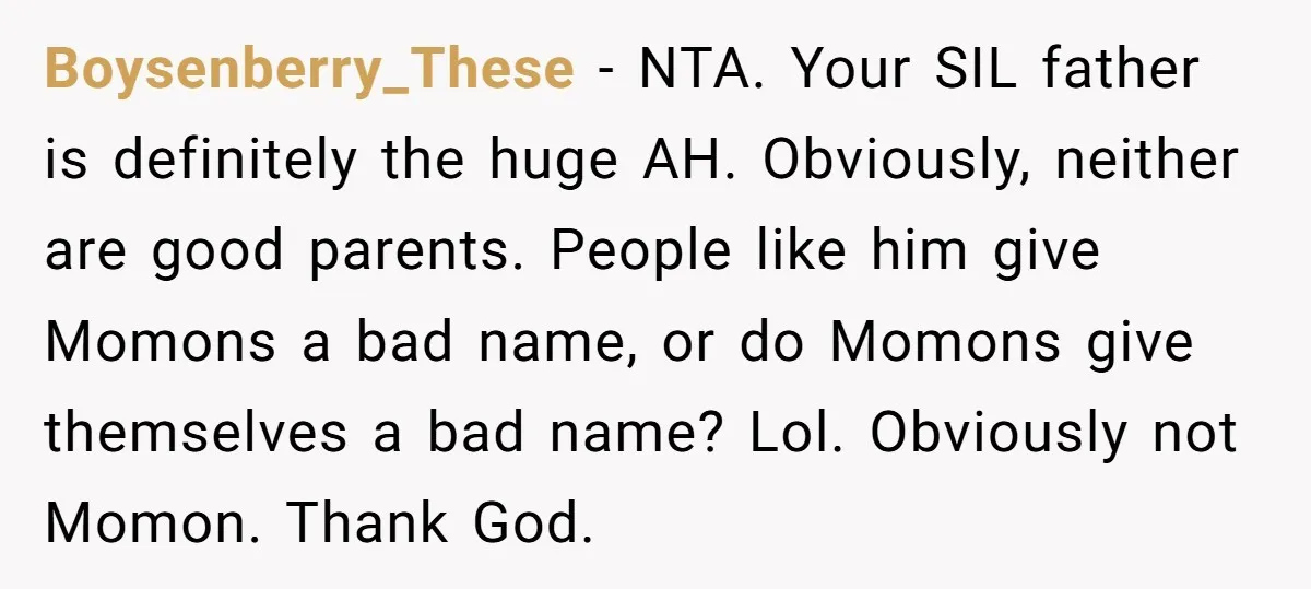 Boysenberry_These − NTA. Your SIL father is definitely the huge AH. Obviously, neither are good parents. People like him give Momons a bad name, or do Momons give themselves a...