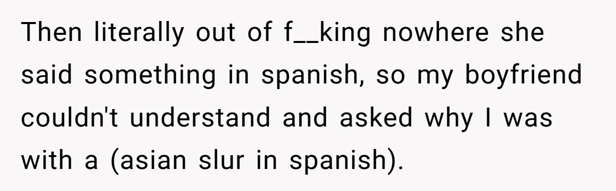 Then literally out of f__king nowhere she said something in spanish, so my boyfriend couldn't understand and asked why I was with a (asian slur in spanish).
