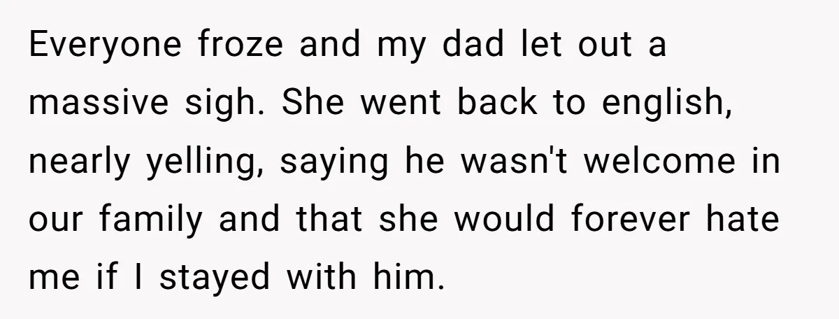 Everyone froze and my dad let out a massive sigh. She went back to english, nearly yelling, saying he wasn't welcome in our family and that she would forever hate...